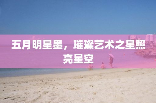 五月明星墨，璀璨艺术之星照亮星空