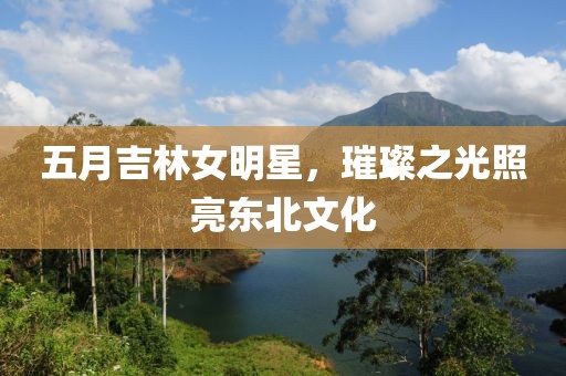 五月吉林女明星，璀璨之光照亮东北文化