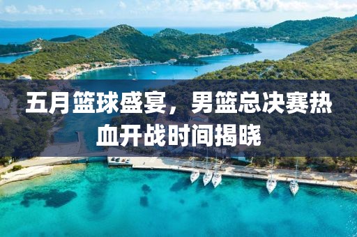 五月篮球盛宴，男篮总决赛热血开战时间揭晓