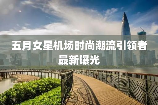 五月女星机场时尚潮流引领者最新曝光