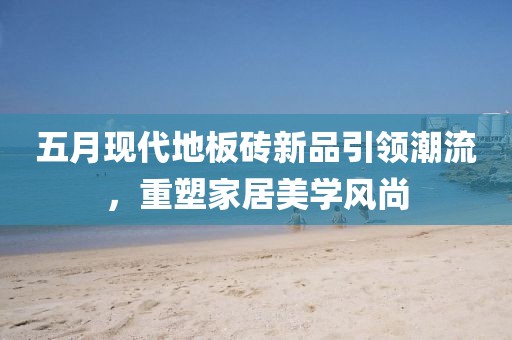 五月现代地板砖新品引领潮流，重塑家居美学风尚