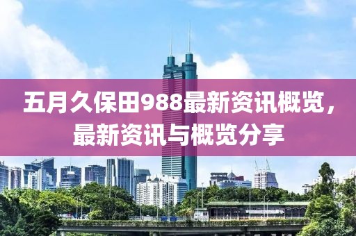五月久保田988最新资讯概览，最新资讯与概览分享