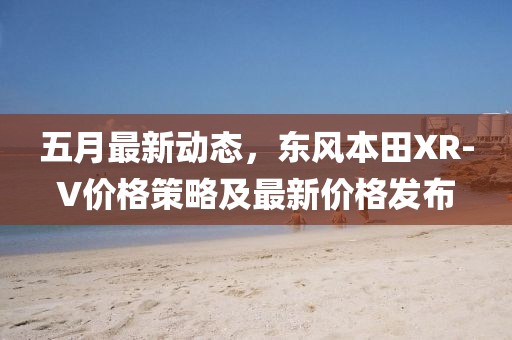 五月最新动态，东风本田XR-V价格策略及最新价格发布