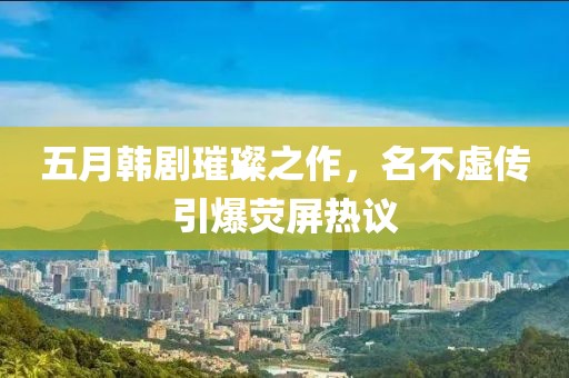 五月韩剧璀璨之作，名不虚传引爆荧屏热议