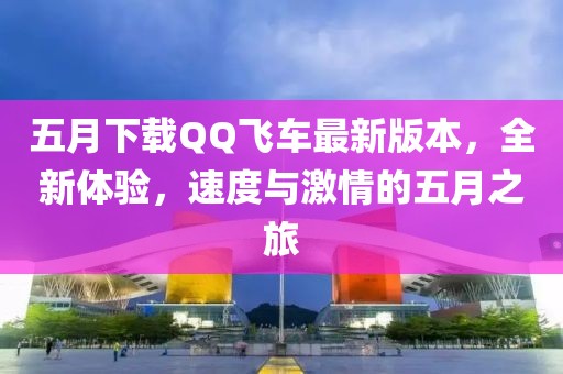 五月下载QQ飞车最新版本，全新体验，速度与激情的五月之旅