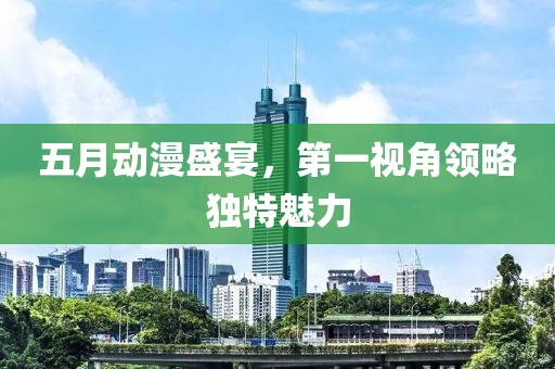 五月动漫盛宴，第一视角领略独特魅力