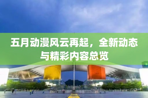 五月动漫风云再起，全新动态与精彩内容总览