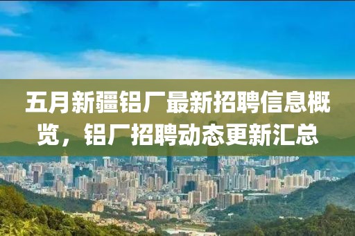 五月新疆铝厂最新招聘信息概览，铝厂招聘动态更新汇总