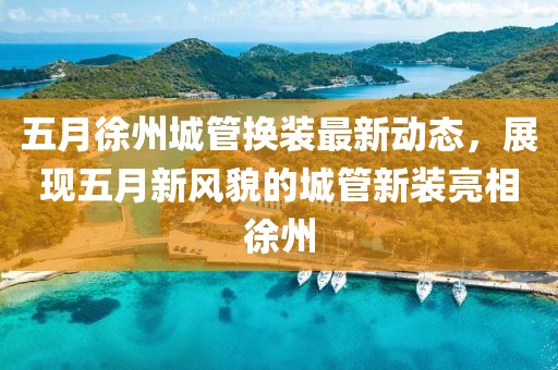 五月徐州城管换装最新动态，展现五月新风貌的城管新装亮相徐州