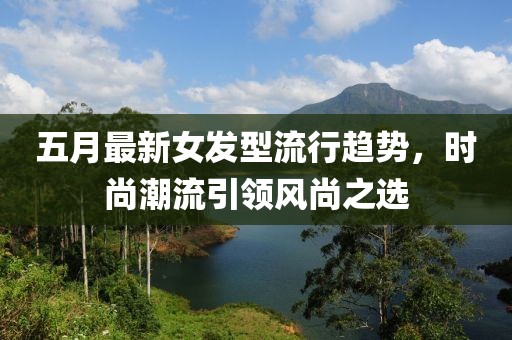 五月最新女发型流行趋势，时尚潮流引领风尚之选