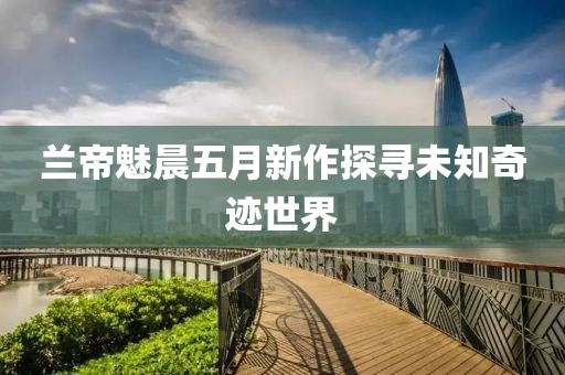 兰帝魅晨五月新作探寻未知奇迹世界