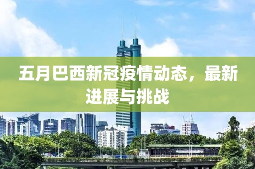 五月巴西新冠疫情动态，最新进展与挑战