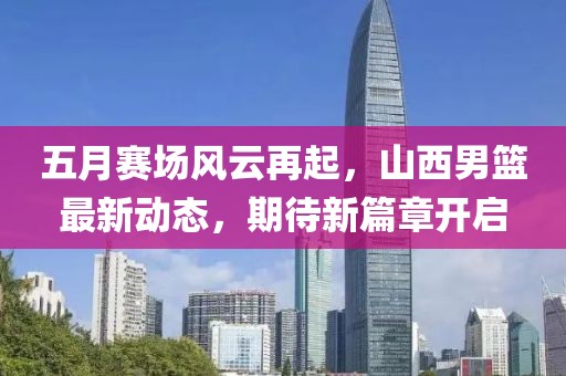 五月赛场风云再起，山西男篮最新动态，期待新篇章开启