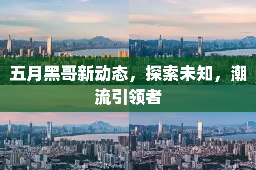 五月黑哥新动态，探索未知，潮流引领者