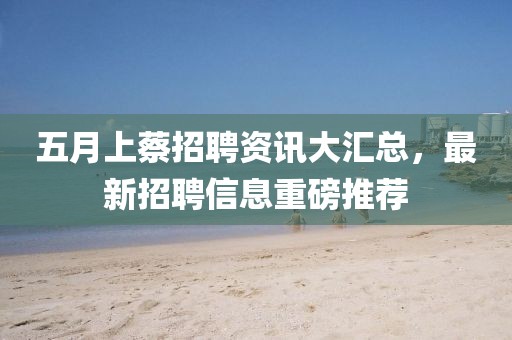 五月上蔡招聘资讯大汇总，最新招聘信息重磅推荐