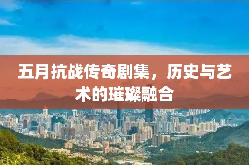 五月抗战传奇剧集，历史与艺术的璀璨融合