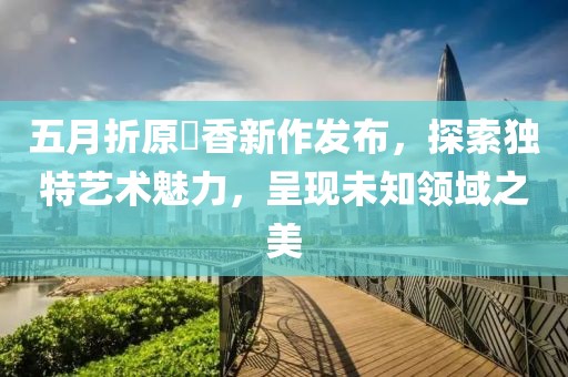 五月折原穂香新作发布，探索独特艺术魅力，呈现未知领域之美