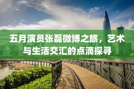 五月演员张磊微博之旅，艺术与生活交汇的点滴探寻