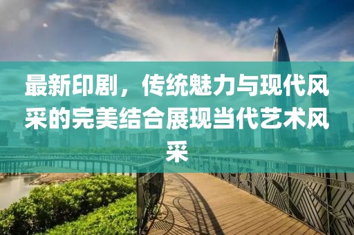 最新印剧，传统魅力与现代风采的完美结合展现当代艺术风采