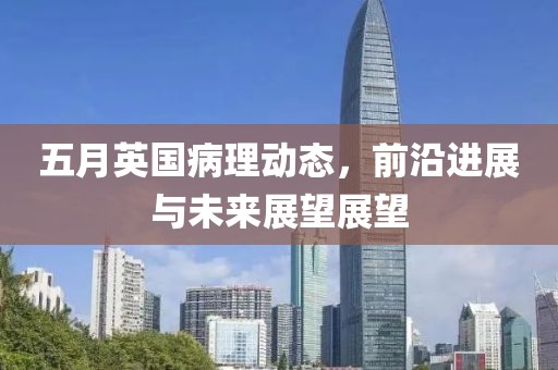 五月英国病理动态，前沿进展与未来展望展望