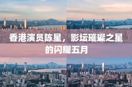 香港演员陈星，影坛璀璨之星的闪耀五月