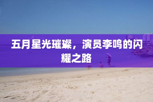 五月星光璀璨，演员李鸣的闪耀之路