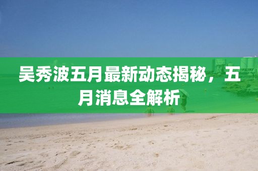 吴秀波五月最新动态揭秘，五月消息全解析