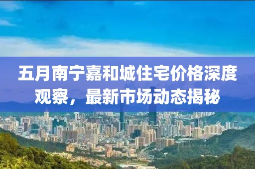 五月南宁嘉和城住宅价格深度观察，最新市场动态揭秘