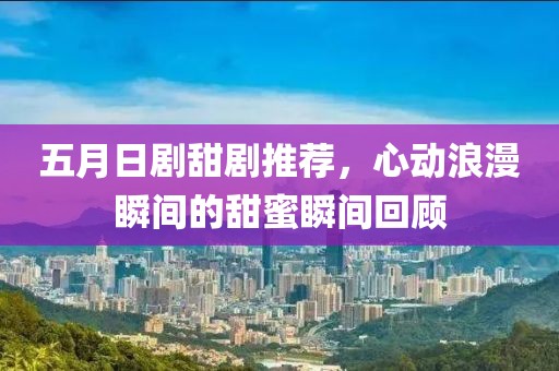 五月日剧甜剧推荐，心动浪漫瞬间的甜蜜瞬间回顾