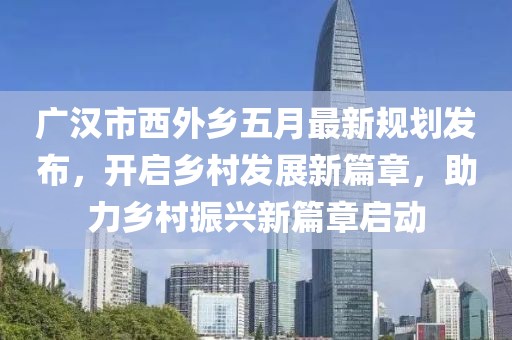 广汉市西外乡五月最新规划发布，开启乡村发展新篇章，助力乡村振兴新篇章启动