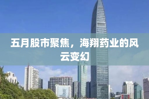 五月股市聚焦，海翔药业的风云变幻