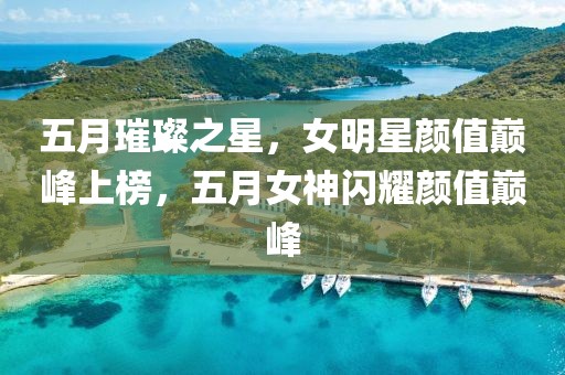 五月璀璨之星，女明星颜值巅峰上榜，五月女神闪耀颜值巅峰
