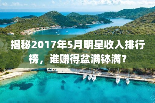 揭秘2017年5月明星收入排行榜，谁赚得盆满钵满？