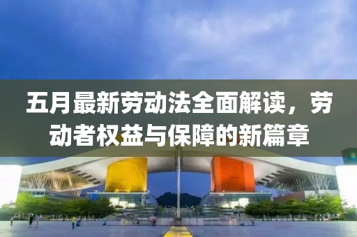 五月最新劳动法全面解读，劳动者权益与保障的新篇章