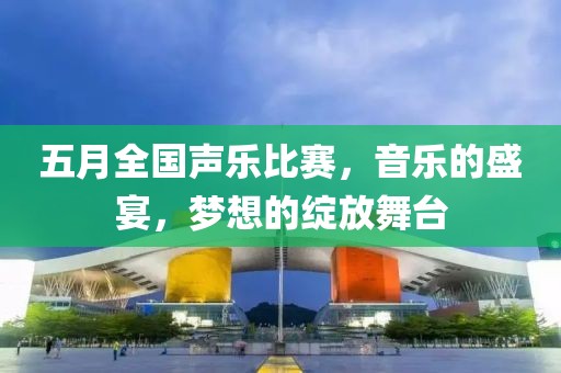 五月全国声乐比赛，音乐的盛宴，梦想的绽放舞台