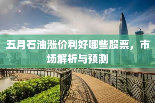 五月石油涨价利好哪些股票，市场解析与预测