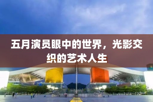 五月演员眼中的世界，光影交织的艺术人生