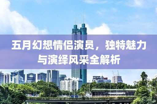 五月幻想情侣演员，独特魅力与演绎风采全解析