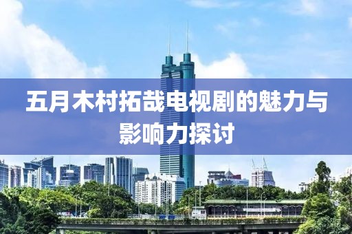 五月木村拓哉电视剧的魅力与影响力探讨