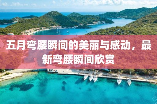 五月弯腰瞬间的美丽与感动，最新弯腰瞬间欣赏