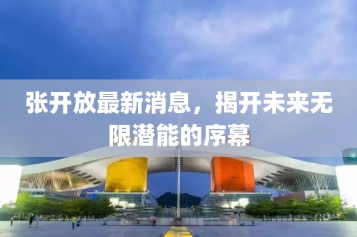 张开放最新消息，揭开未来无限潜能的序幕