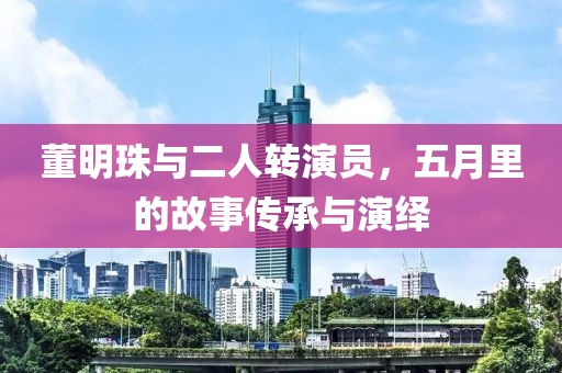 董明珠与二人转演员，五月里的故事传承与演绎