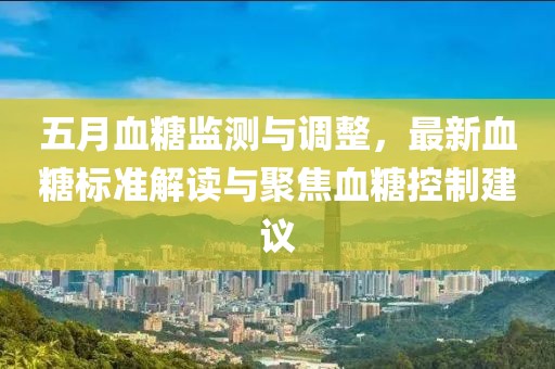 五月血糖监测与调整，最新血糖标准解读与聚焦血糖控制建议