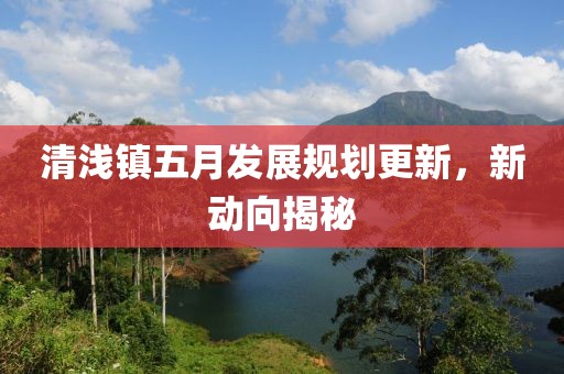 清浅镇五月发展规划更新，新动向揭秘