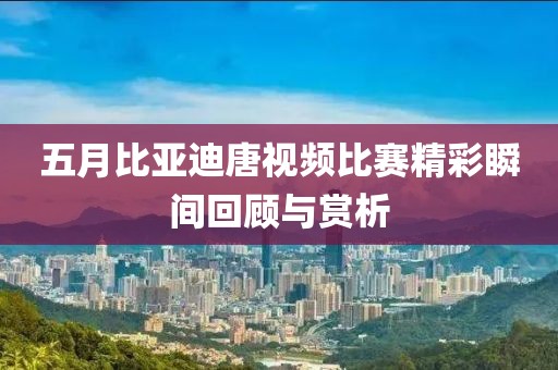 五月比亚迪唐视频比赛精彩瞬间回顾与赏析