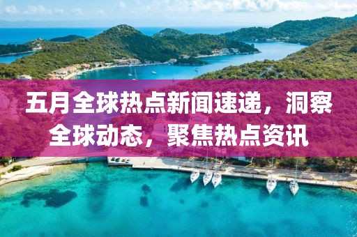 五月全球热点新闻速递，洞察全球动态，聚焦热点资讯