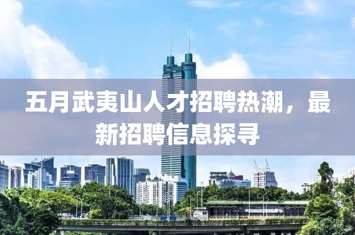 五月武夷山人才招聘热潮，最新招聘信息探寻