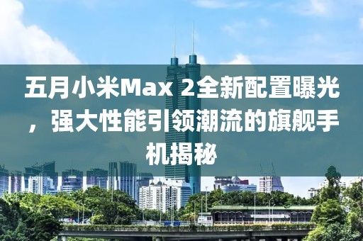 五月小米Max 2全新配置曝光，强大性能引领潮流的旗舰手机揭秘