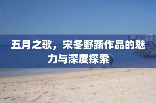 五月之歌，宋冬野新作品的魅力与深度探索