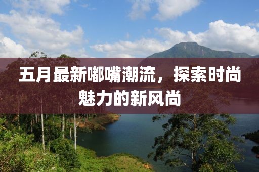 五月最新嘟嘴潮流，探索时尚魅力的新风尚